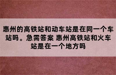 惠州的高铁站和动车站是在同一个车站吗。急需答案 惠州高铁站和火车站是在一个地方吗